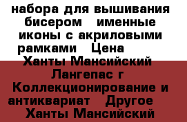 3 набора для вышивания бисером - именные иконы с акриловыми рамками › Цена ­ 350 - Ханты-Мансийский, Лангепас г. Коллекционирование и антиквариат » Другое   . Ханты-Мансийский